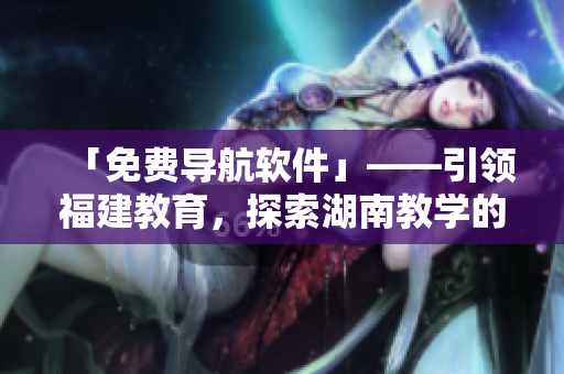 「免費導航軟件」——引領福建教育，探索湖南教學的新利器