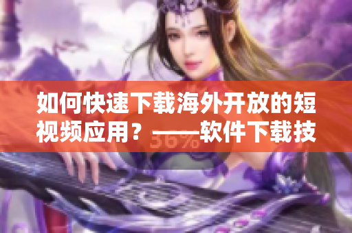 如何快速下載海外開放的短視頻應(yīng)用？——軟件下載技巧分享