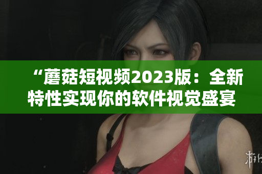 “蘑菇短視頻2023版：全新特性實現你的軟件視覺盛宴！”