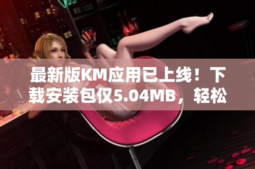 最新版KM應(yīng)用已上線！下載安裝包僅5.04MB，輕松享受全新網(wǎng)絡(luò)體驗