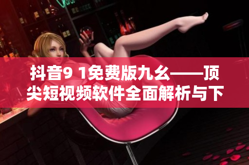 抖音9 1免費(fèi)版九幺——頂尖短視頻軟件全面解析與下載指南！