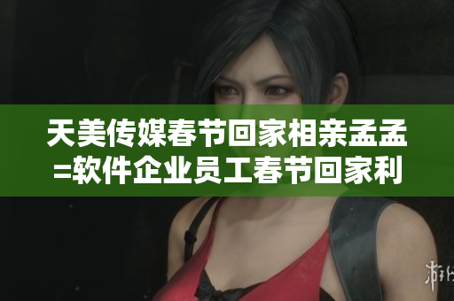 天美傳媒春節(jié)回家相親孟孟=軟件企業(yè)員工春節(jié)回家利用相親軟件孟孟