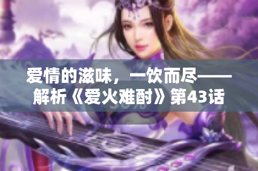 愛情的滋味，一飲而盡——解析《愛火難酎》第43話