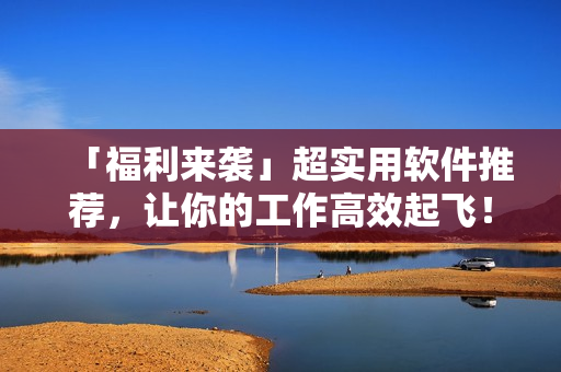 「福利來襲」超實(shí)用軟件推薦，讓你的工作高效起飛！