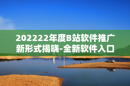 202222年度B站軟件推廣新形式揭曉-全新軟件入口酷炫來襲