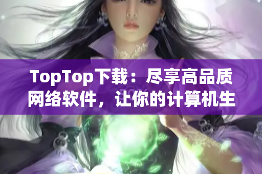 TopTop下載：盡享高品質(zhì)網(wǎng)絡(luò)軟件，讓你的計算機(jī)生活更簡單方便