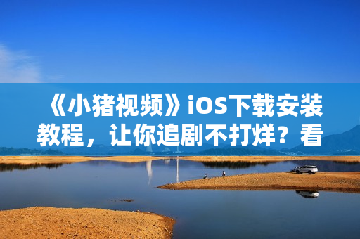 《小豬視頻》iOS下載安裝教程，讓你追劇不打烊？看這里！