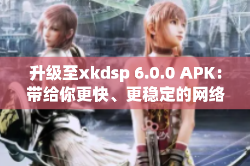 升級(jí)至xkdsp 6.0.0 APK：帶給你更快、更穩(wěn)定的網(wǎng)絡(luò)軟件體驗(yàn)