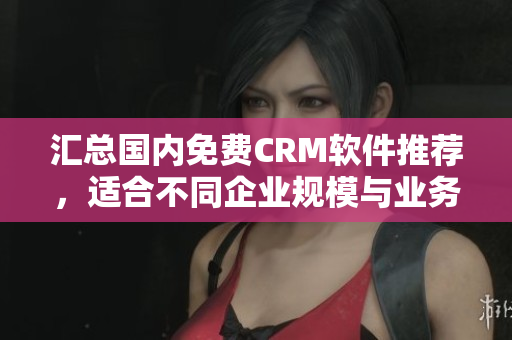 匯總國內(nèi)免費(fèi)CRM軟件推薦，適合不同企業(yè)規(guī)模與業(yè)務(wù)需求