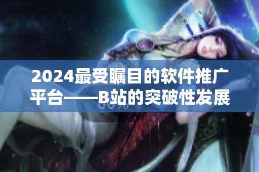 2024最受矚目的軟件推廣平臺——B站的突破性發(fā)展