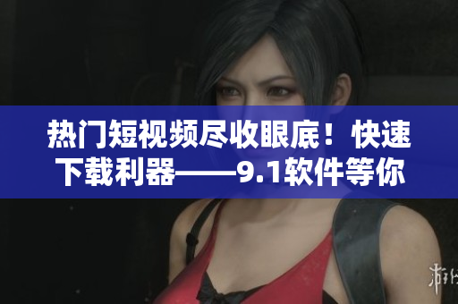 熱門短視頻盡收眼底！快速下載利器——9.1軟件等你來試！