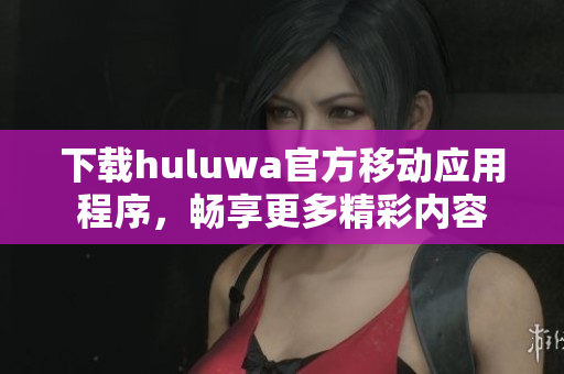 下載huluwa官方移動應(yīng)用程序，暢享更多精彩內(nèi)容