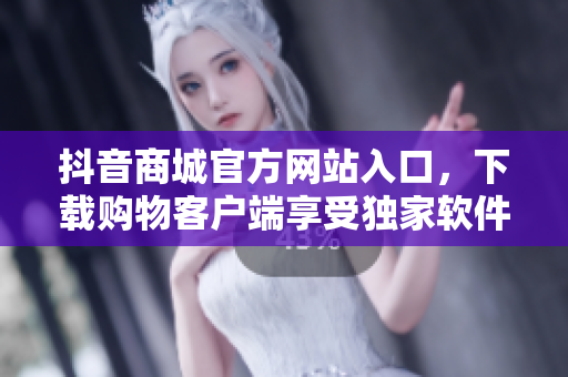 抖音商城官方網(wǎng)站入口，下載購物客戶端享受獨(dú)家軟件服務(wù)