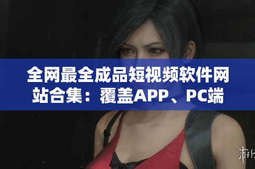全網(wǎng)最全成品短視頻軟件網(wǎng)站合集：覆蓋APP、PC端，絕不重樣！