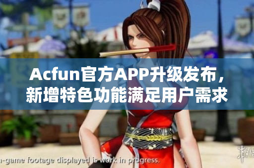 Acfun官方APP升級發(fā)布，新增特色功能滿足用戶需求