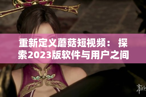 重新定義蘑菇短視頻： 探索2023版軟件與用戶之間的奇妙互動體驗！
