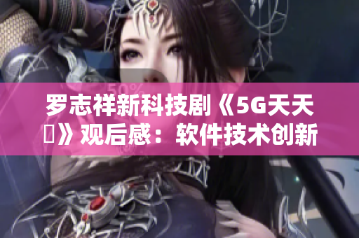 羅志祥新科技劇《5G天天奭》觀后感：軟件技術(shù)創(chuàng)新激發(fā)多人思考