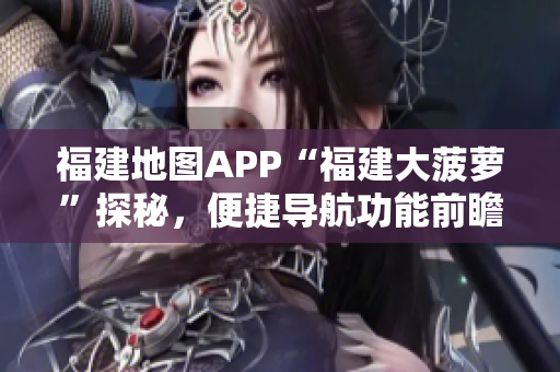 福建地圖APP“福建大菠蘿”探秘，便捷導(dǎo)航功能前瞻