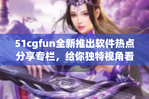 51cgfun全新推出軟件熱點(diǎn)分享專欄，給你獨(dú)特視角看軟件世界