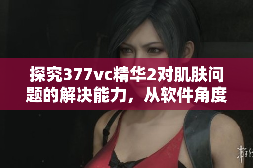 探究377vc精華2對肌膚問題的解決能力，從軟件角度分析其真?zhèn)? title=