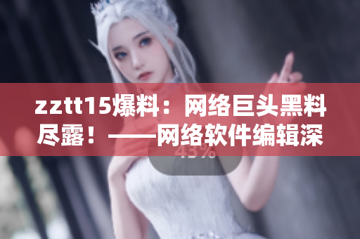 zztt15爆料：網(wǎng)絡(luò)巨頭黑料盡露！——網(wǎng)絡(luò)軟件編輯深度揭秘