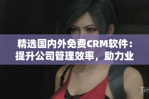 精選國內(nèi)外免費(fèi)CRM軟件：提升公司管理效率，助力業(yè)務(wù)拓展