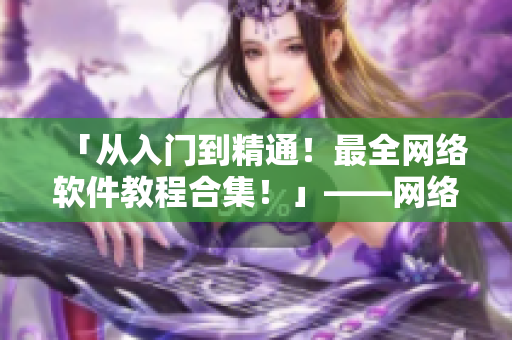 「從入門到精通！最全網(wǎng)絡(luò)軟件教程合集！」——網(wǎng)絡(luò)軟件相關(guān)文章編輯的推薦