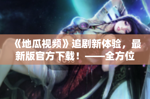 《地瓜視頻》追劇新體驗(yàn)，最新版官方下載！——全方位軟件指南