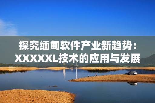 探究緬甸軟件產(chǎn)業(yè)新趨勢(shì)：XXXXXL技術(shù)的應(yīng)用與發(fā)展前景