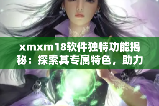 xmxm18軟件獨(dú)特功能揭秘：探索其專屬特色，助力網(wǎng)絡(luò)應(yīng)用實(shí)現(xiàn)更多可能