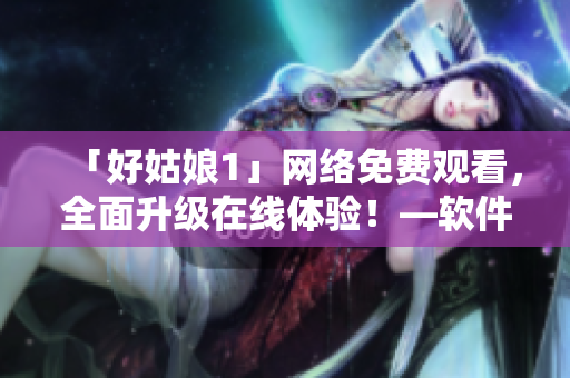 「好姑娘1」網(wǎng)絡(luò)免費(fèi)觀看，全面升級在線體驗(yàn)！—軟件推薦