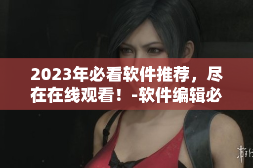 2023年必看軟件推薦，盡在在線觀看！-軟件編輯必備！