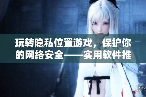 玩轉(zhuǎn)隱私位置游戲，保護(hù)你的網(wǎng)絡(luò)安全——實(shí)用軟件推薦！