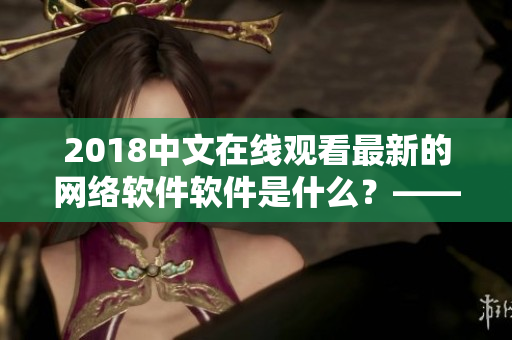 2018中文在線觀看最新的網(wǎng)絡(luò)軟件軟件是什么？——查看最熱門(mén)的軟件資源
