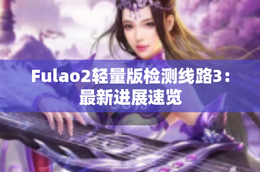 Fulao2輕量版檢測(cè)線路3：最新進(jìn)展速覽