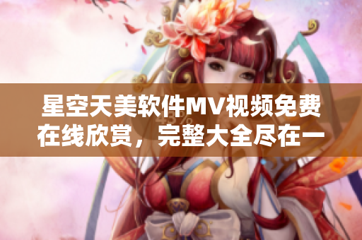星空天美軟件MV視頻免費(fèi)在線欣賞，完整大全盡在一覽無余