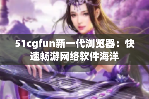 51cgfun新一代瀏覽器：快速暢游網(wǎng)絡軟件海洋