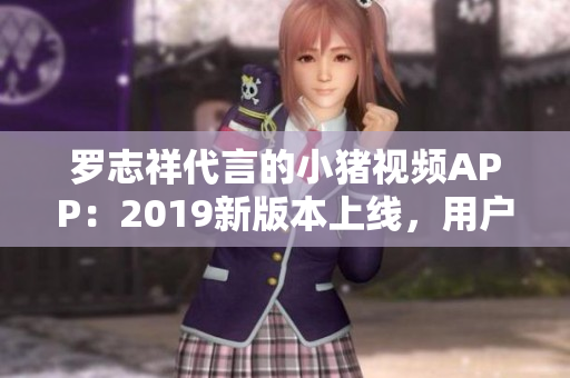 羅志祥代言的小豬視頻APP：2019新版本上線，用戶體驗(yàn)大幅提升