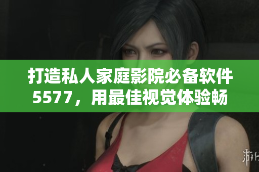 打造私人家庭影院必備軟件5577，用最佳視覺(jué)體驗(yàn)暢享影音世界