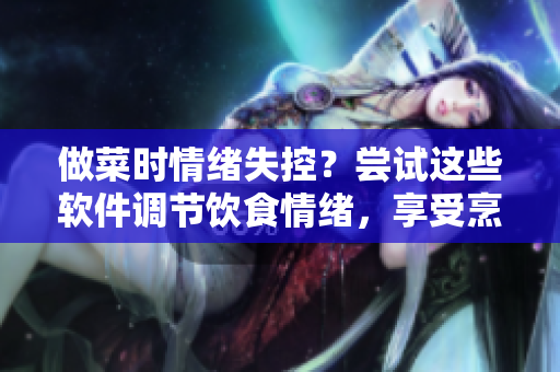 做菜時(shí)情緒失控？嘗試這些軟件調(diào)節(jié)飲食情緒，享受烹飪樂(lè)趣
