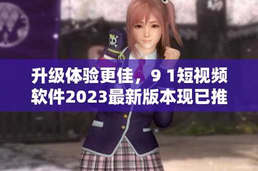 升級體驗更佳，9 1短視頻軟件2023最新版本現(xiàn)已推出