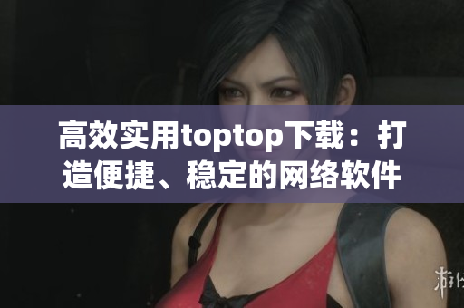 高效實用toptop下載：打造便捷、穩(wěn)定的網(wǎng)絡(luò)軟件
