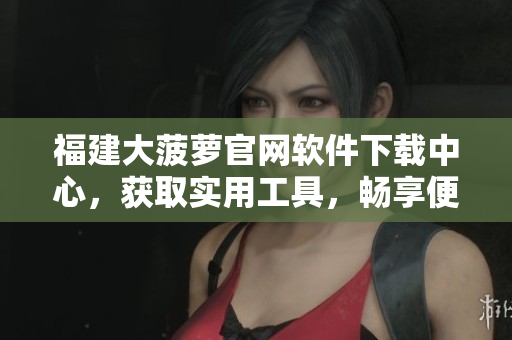 福建大菠蘿官網(wǎng)軟件下載中心，獲取實用工具，暢享便捷服務(wù)