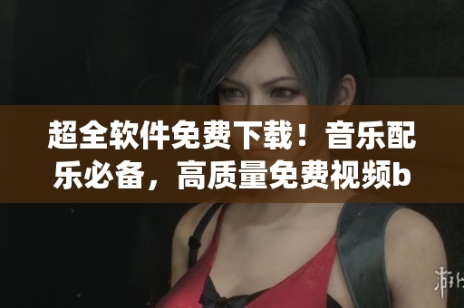 超全軟件免費(fèi)下載！音樂(lè)配樂(lè)必備，高質(zhì)量免費(fèi)視頻bgm大全！