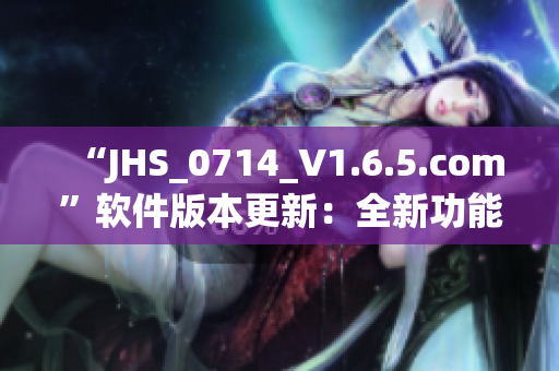 “JHS_0714_V1.6.5.com”軟件版本更新：全新功能與優(yōu)化！