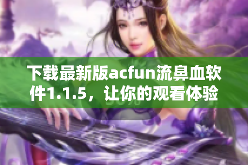 下載最新版acfun流鼻血軟件1.1.5，讓你的觀看體驗(yàn)更加完美