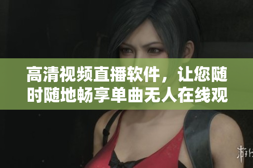 高清視頻直播軟件，讓您隨時隨地暢享單曲無人在線觀看