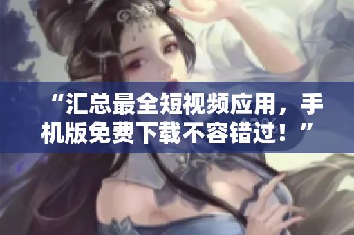 “匯總最全短視頻應(yīng)用，手機(jī)版免費(fèi)下載不容錯(cuò)過！”