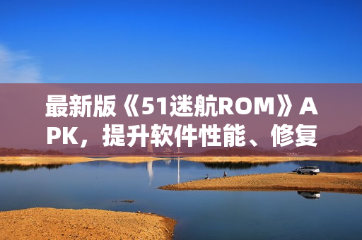 最新版《51迷航ROM》APK，提升軟件性能、修復(fù)BUG，享受更流暢的使用體驗