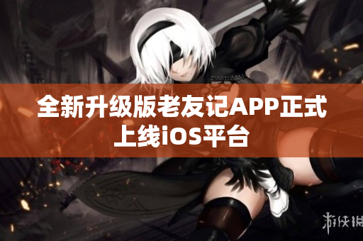 全新升級版老友記APP正式上線iOS平臺